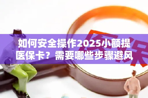 如何安全操作2025小额提医保卡？需要哪些步骤避风险？
